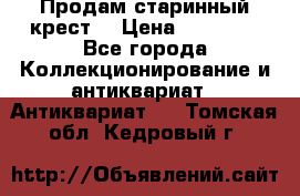 Продам старинный крест  › Цена ­ 20 000 - Все города Коллекционирование и антиквариат » Антиквариат   . Томская обл.,Кедровый г.